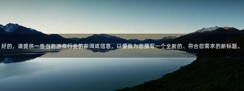 星欧娱乐平台注册：好的，请提供一些当前游戏行业的新闻或信息，